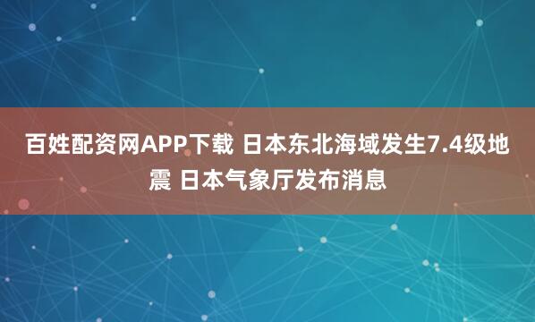 百姓配资网APP下载 日本东北海域发生7.4级地震 日本气象厅发布消息