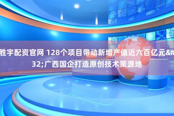 胜宇配资官网 128个项目带动新增产值近六百亿元 广西国企打造原创技术策源地