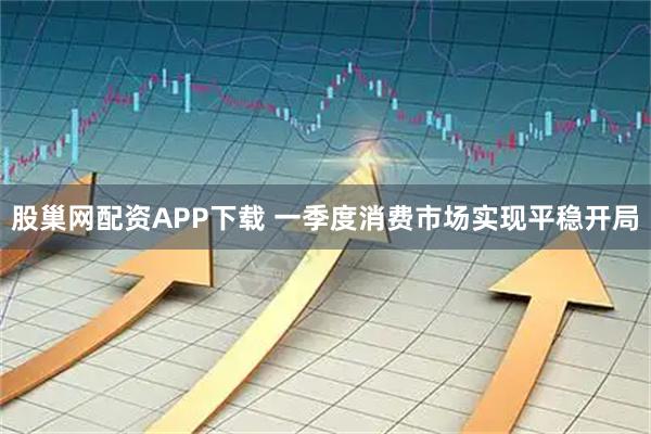 股巢网配资APP下载 一季度消费市场实现平稳开局
