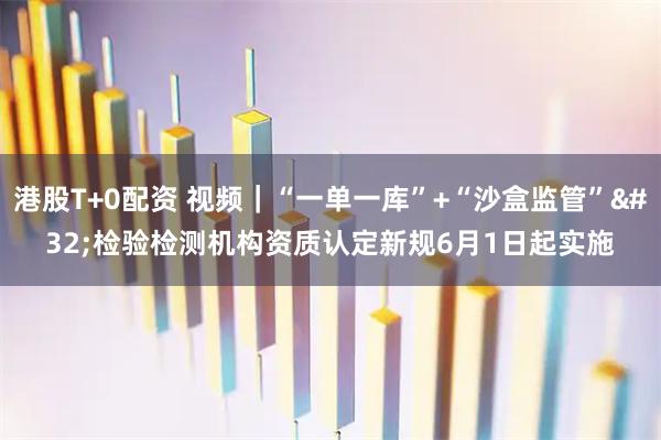 港股T+0配资 视频｜“一单一库”+“沙盒监管” 检验检测机构资质认定新规6月1日起实施