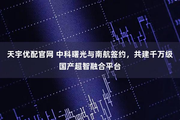 天宇优配官网 中科曙光与南航签约，共建千万级国产超智融合平台