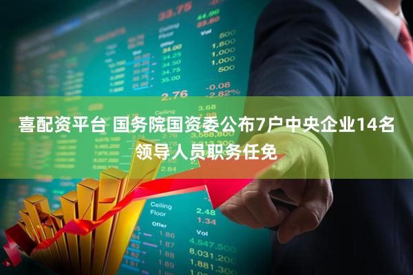 喜配资平台 国务院国资委公布7户中央企业14名领导人员职务任免