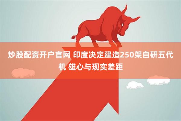 炒股配资开户官网 印度决定建造250架自研五代机 雄心与现实差距