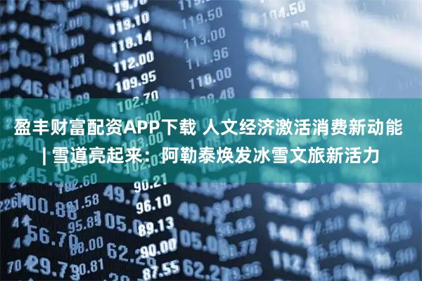 盈丰财富配资APP下载 人文经济激活消费新动能 | 雪道亮起来：阿勒泰焕发冰雪文旅新活力