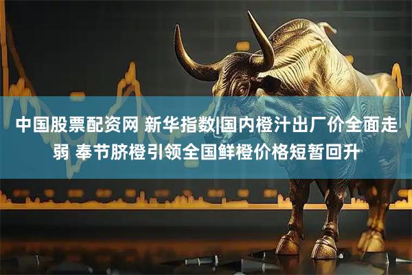 中国股票配资网 新华指数|国内橙汁出厂价全面走弱 奉节脐橙引领全国鲜橙价格短暂回升